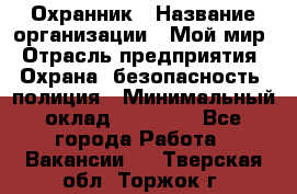 Охранник › Название организации ­ Мой мир › Отрасль предприятия ­ Охрана, безопасность, полиция › Минимальный оклад ­ 40 000 - Все города Работа » Вакансии   . Тверская обл.,Торжок г.